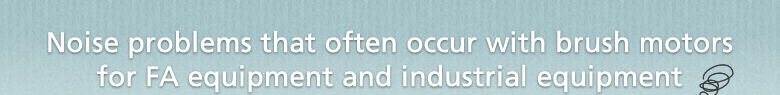 Noise problems that often occur with brush motors for FA equipment and industrial equipment